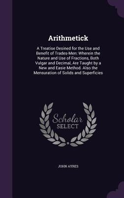 Arithmetick: A Treatise Desined for the Use and Benefit of Trades-Men: Wherein the Nature and Use of Fractions, Both Vulgar and Dec by Ayres, John
