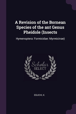 A Revision of the Bornean Species of the ant Genus Pheidole (Insects: Hymenoptera: Formicidae: Myrmicinae) by Eguchi, K.