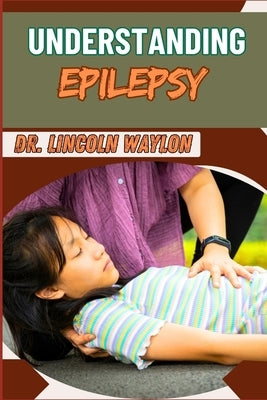 Understanding Epilepsy: Comprehensive Guide To Symptoms, Diagnosis, Treatment, And Management Strategies For Seizure Disorders by Waylon, Lincoln