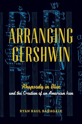 Arranging Gershwin: Rhapsody in Blue and the Creation of an American Icon by Bañagale, Ryan