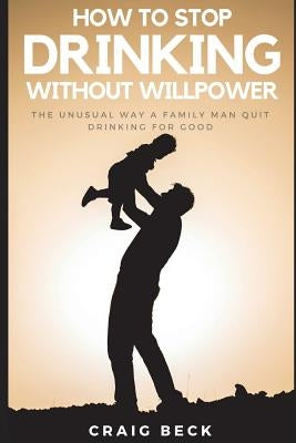 How to Stop Drinking Without Willpower: The Unusual Way a Family Man Quit Drinking for Good by Beck, Craig