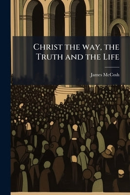 Christ the way, the Truth and the Life: Baccalaureate Sermon Preached Before the College of New Jersey, June 27, 1869 by McCosh, James