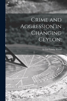 Crime and Aggression in Changing Ceylon; by Wood, Arthur Lewis