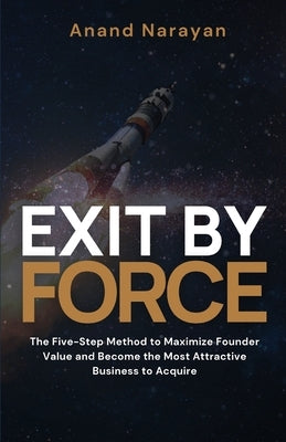 Exit By FORCE: The Five-Step Method to Maximize Founder Value and Become the Most Attractive Business to Acquire by Narayan, Anand
