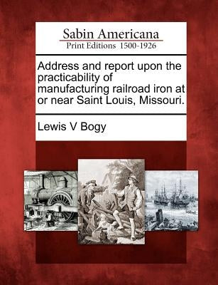 Address and Report Upon the Practicability of Manufacturing Railroad Iron at or Near Saint Louis, Missouri. by Bogy, Lewis V.