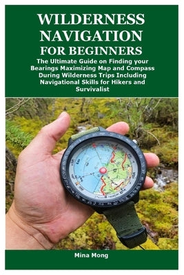 Wilderness Navigation for Beginners: The Ultimate Guide on Finding your Bearings Maximizing Map and Compass During Wilderness Trips Including Navigati by Mong, Mina