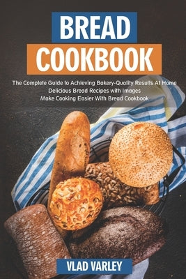 Bread Cookbook: The Complete Guide to Achieving Bakery-Quality Results At Home Delicious Bread Recipes with Images Make Cooking Easier by Varley, Vlad