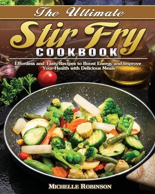 The Ultimate Stir Fry Cookbook: Effortless and Tasty Recipes to Boost Energy and Improve Your Health with Delicious Meals by Robinson, Michelle