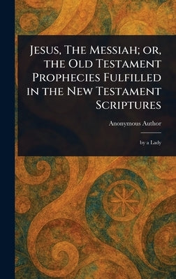 Jesus, The Messiah; or, the Old Testament Prophecies Fulfilled in the New Testament Scriptures by Anonymous
