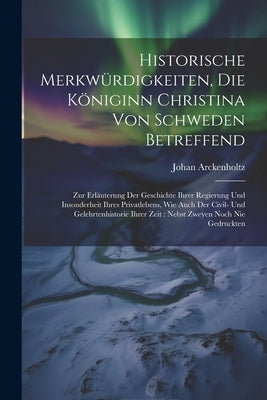 Historische Merkwürdigkeiten, Die Königinn Christina Von Schweden Betreffend: Zur Erläuterung Der Geschichte Ihrer Regierung Und Insonderheit Ihres Pr by Arckenholtz, Johan