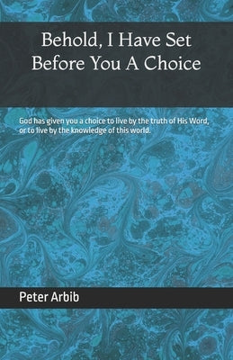 Behold, I Have Set Before You a Choice: God has given you a choice to live by the truth of His Word, or to live by the knowledge of this world. by Arbib, Peter