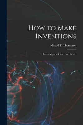 How to Make Inventions: Inventing as a Science and an Art by Thompson, Edward P.