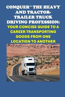 Conquer the Heavy and Tractor-trailer Truck Driving Profession: Your Concise Guide to a Career Transporting Goods from One Location to Another by McCaulay, Philip Martin