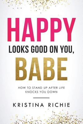 Happy Looks Good on You, Babe: How to Stand Up After Life Knocks You Down by Richie, Kristina
