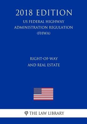 Right-Of-Way and Real Estate (Us Federal Highway Administration Regulation) (Fhwa) (2018 Edition) by The Law Library