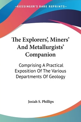 The Explorers', Miners' And Metallurgists' Companion: Comprising A Practical Exposition Of The Various Departments Of Geology by Phillips, Josiah S.