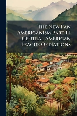 The New Pan Americanism Part III Central American League Of Nations by Anonymous