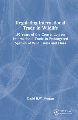 Regulating International Trade in Wildlife: 50 Years of the Convention on International Trade in Endangered Species of Wild Fauna and Flora by Morgan, David