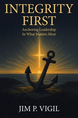 Integrity First: Anchoring Leadership In What Matters Most by Vigil, Jim P.