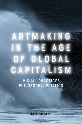 Artmaking in the Age of Global Capitalism: Visual Practices, Philosophy, Politics by Bryant, Jan