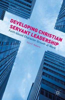 Developing Christian Servant Leadership: Faith-Based Character Growth at Work by Roberts, G.
