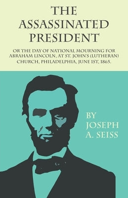 The Assassinated President - Or the Day of National Mourning for Abraham Lincoln, at St. John's (Lutheran) Church, Philadelphia, June 1st, 1865. by Seiss, Joseph Augustus