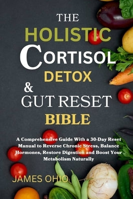 The Holistic Cortisol Detox and Gut Reset Bible: A Comprehensive Guide With a 30-Day Reset Manual to Reverse Chronic Stress, Balance Hormones, Restore by Ohio, James