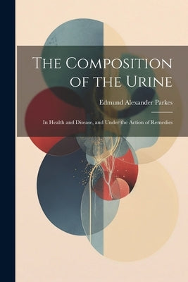 The Composition of the Urine: In Health and Disease, and Under the Action of Remedies by Parkes, Edmund Alexander