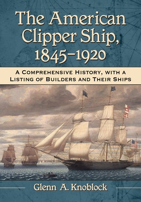 The American Clipper Ship, 1845-1920: A Comprehensive History, with a Listing of Builders and Their Ships by Knoblock, Glenn a.