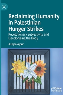 Reclaiming Humanity in Palestinian Hunger Strikes: Revolutionary Subjectivity and Decolonizing the Body by Ajour, Ashjan