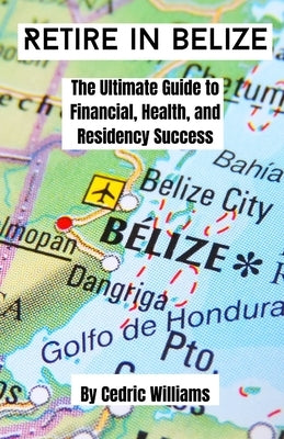 Retire in Belize: The Ultimate Guide to Financial, Health, and Residency Success by Williams, Cedric