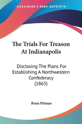 The Trials For Treason At Indianapolis: Disclosing The Plans For Establishing A Northwestern Confederacy (1865) by Pitman, Benn