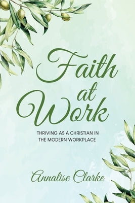 Faith at Work: Thriving as a Christian in the Modern Workplace by Clarke, Annalise