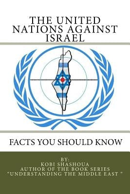 THE UNITED NATIONS AGAINST ISRAEL - Facts you should know: How the UN and Its Institutions betray the trust in them while dealing obsessively with Isr by Shashoua, Kobi