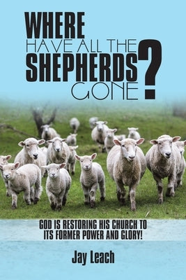 Where Have All the Shepherds Gone?: God Is Restoring His Church to Its Former Power and Glory! by Leach, Jay