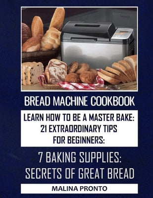 Bread Machine Cookbook: Learn How To Be A Master Bake: 21 Extraordinary Tips For Beginners: 7 Baking Supplies: Secrets Of Great Bread by Pronto, Malina