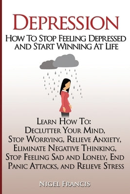 Depression: How To Stop Feeling Depressed and Start Winning At Life: (Learn How To: Declutter Your Mind, Stop Worrying, Relieve An by Francis, Nigel