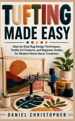 Tufting Made Easy: Step-by-Step Rug Design Techniques, Textile Art Projects, and Beginner Guides for Modern Home Decor Creations by Christopher, Daniel