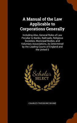 A Manual of the Law Applicable to Corporations Generally: Including Also, General Rules of Law Peculiar to Banks, Railroads, Religious Societies, Muni by Boone, Charles Theodore