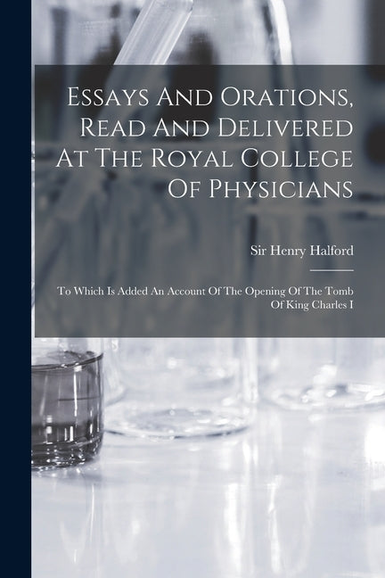 Essays And Orations, Read And Delivered At The Royal College Of Physicians: To Which Is Added An Account Of The Opening Of The Tomb Of King Charles I by Sir Henry Halford (Bart )