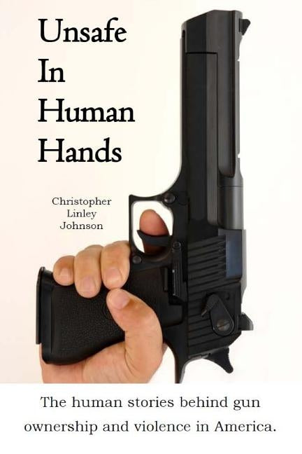 Unsafe In Human Hands: The human stories behind gun ownership and violence in America. by Johnson, Christopher Linley