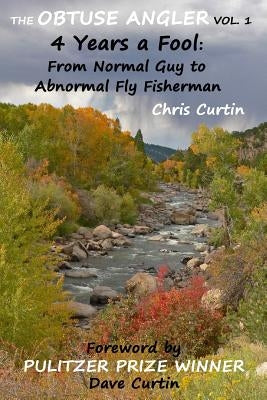 The Obtuse Angler - Volume 1: 4 Years a Fool: From Normal Guy to Abnormal Fly Fisherman by Curtin, Dave