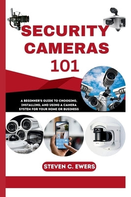 Security Cameras 101: A Beginner's Guide to Choosing, Installing, and Using a Camera System for Your Home or Business by Ewers, Steven C.