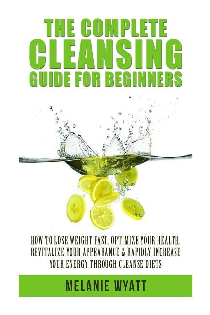 The Complete Cleansing Guide for Beginners: How to Lose Weight Fast to Optimize Your Health, Revitalize Your Appearance & Rapidly Increase Your Energy by Wyatt, Melanie