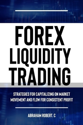 Forex Liquidity Trading: Understand Liquidity or Be Stop out due to Liquidity: Strategies for Capitalizing on Market Movements and Flow for mak by Robert C., Abraham