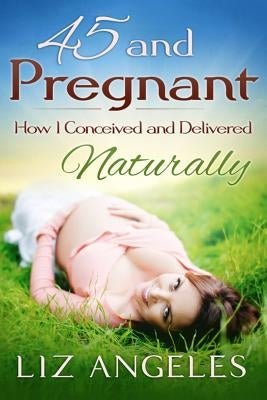 45 and Pregnant: How I Conceived and Delivered Naturally by Angeles, Liz