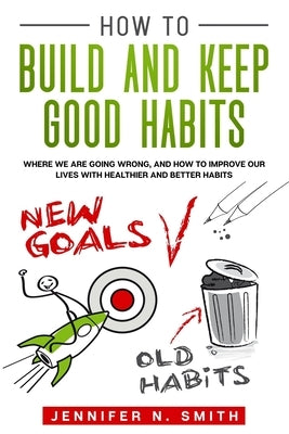 How to Build and Keep Good Habits: Where we are Going Wrong, and How to Improve our Lives with Healthier and Better Habits by Smith, Jennifer N.