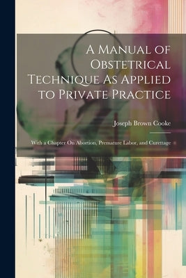 A Manual of Obstetrical Technique As Applied to Private Practice: With a Chapter On Abortion, Premature Labor, and Curettage by Cooke, Joseph Brown