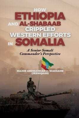 How Ethiopia and Al-Shabaab Crippled Western Efforts in Somalia: A Senior Somali Commander's Perspective by Warsame Jeeniqaar, Abdirahman O.