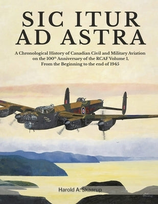 Sic Itur Ad Astra: A Chronological History of Canadian Civil and Military Aviation on the 100th Anniversary of the RCAF Volume 1, From th by Harold a Skaarup